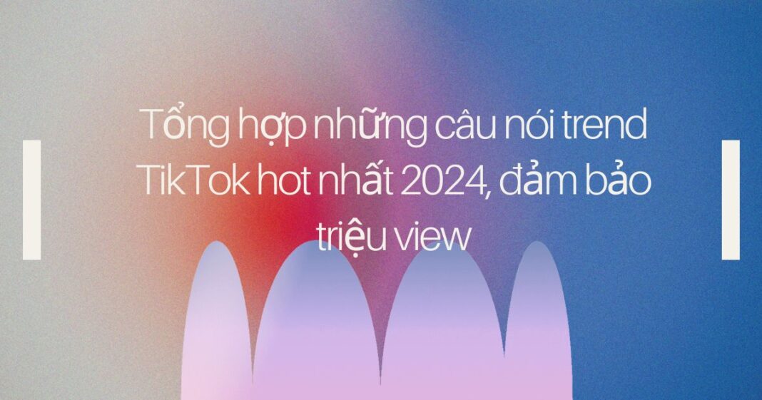 Tổng hợp những câu nói trend TikTok hot nhất 2024, đảm bảo triệu view